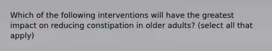 Which of the following interventions will have the greatest impact on reducing constipation in older adults? (select all that apply)