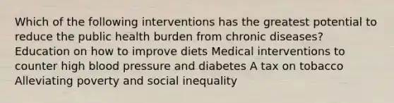 Which of the following interventions has the greatest potential to reduce the public health burden from chronic diseases? Education on how to improve diets Medical interventions to counter high blood pressure and diabetes A tax on tobacco Alleviating poverty and social inequality