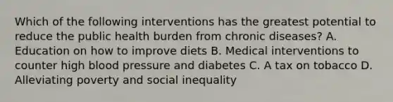 Which of the following interventions has the greatest potential to reduce the public health burden from chronic diseases? A. Education on how to improve diets B. Medical interventions to counter high blood pressure and diabetes C. A tax on tobacco D. Alleviating poverty and social inequality