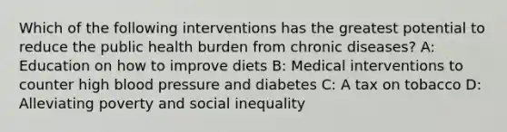 Which of the following interventions has the greatest potential to reduce the public health burden from chronic diseases? A: Education on how to improve diets B: Medical interventions to counter high blood pressure and diabetes C: A tax on tobacco D: Alleviating poverty and social inequality