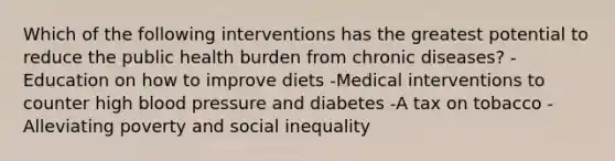 Which of the following interventions has the greatest potential to reduce the public health burden from chronic diseases? -Education on how to improve diets -Medical interventions to counter high blood pressure and diabetes -A tax on tobacco -Alleviating poverty and social inequality