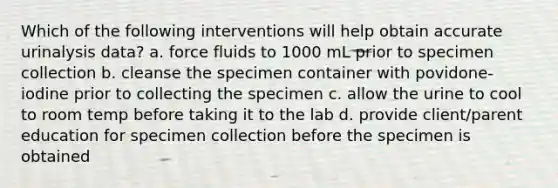 Which of the following interventions will help obtain accurate urinalysis data? a. force fluids to 1000 mL prior to specimen collection b. cleanse the specimen container with povidone-iodine prior to collecting the specimen c. allow the urine to cool to room temp before taking it to the lab d. provide client/parent education for specimen collection before the specimen is obtained