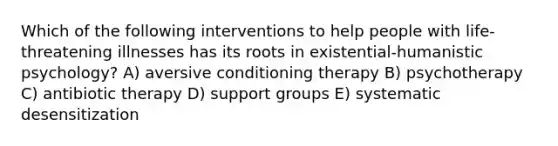 Which of the following interventions to help people with life-threatening illnesses has its roots in existential-humanistic psychology? A) aversive conditioning therapy B) psychotherapy C) antibiotic therapy D) support groups E) systematic desensitization