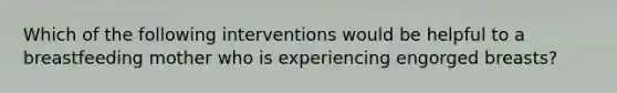 Which of the following interventions would be helpful to a breastfeeding mother who is experiencing engorged breasts?