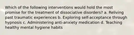 Which of the following interventions would hold the most promise for the treatment of dissociative disorders? a. Reliving past traumatic experiences b. Exploring self-acceptance through hypnosis c. Administering anti-anxiety medication d. Teaching healthy mental hygiene habits