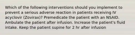 Which of the following interventions should you implement to prevent a serious adverse reaction in patients receiving IV acyclovir (Zovirax)? Premedicate the patient with an NSAID. Ambulate the patient after infusion. Increase the patient's fluid intake. Keep the patient supine for 2 hr after infusion