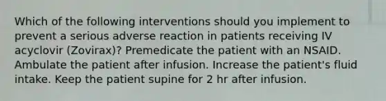 Which of the following interventions should you implement to prevent a serious adverse reaction in patients receiving IV acyclovir (Zovirax)? Premedicate the patient with an NSAID. Ambulate the patient after infusion. Increase the patient's fluid intake. Keep the patient supine for 2 hr after infusion.