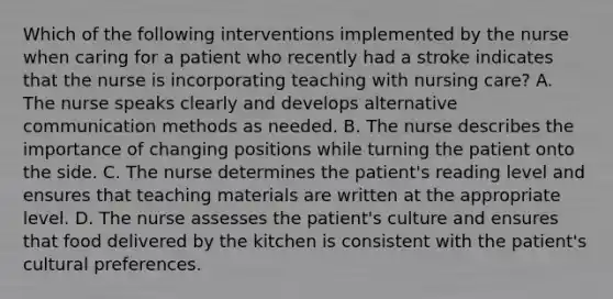 Which of the following interventions implemented by the nurse when caring for a patient who recently had a stroke indicates that the nurse is incorporating teaching with nursing care? A. The nurse speaks clearly and develops alternative communication methods as needed. B. The nurse describes the importance of changing positions while turning the patient onto the side. C. The nurse determines the patient's reading level and ensures that teaching materials are written at the appropriate level. D. The nurse assesses the patient's culture and ensures that food delivered by the kitchen is consistent with the patient's cultural preferences.