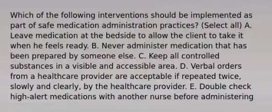 Which of the following interventions should be implemented as part of safe medication administration practices? (Select all) A. Leave medication at the bedside to allow the client to take it when he feels ready. B. Never administer medication that has been prepared by someone else. C. Keep all controlled substances in a visible and accessible area. D. Verbal orders from a healthcare provider are acceptable if repeated twice, slowly and clearly, by the healthcare provider. E. Double check high-alert medications with another nurse before administering