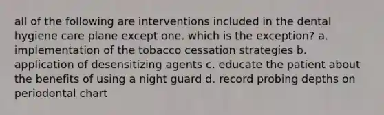 all of the following are interventions included in the dental hygiene care plane except one. which is the exception? a. implementation of the tobacco cessation strategies b. application of desensitizing agents c. educate the patient about the benefits of using a night guard d. record probing depths on periodontal chart