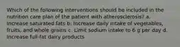 Which of the following interventions should be included in the nutrition care plan of the patient with atherosclerosis? a. Increase saturated fats b. Increase daily intake of vegetables, fruits, and whole grains c. Limit sodium intake to 6 g per day d. Increase full-fat dairy products