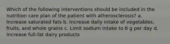 Which of the following interventions should be included in the nutrition care plan of the patient with atherosclerosis? a. Increase saturated fats b. Increase daily intake of vegetables, fruits, and whole grains c. Limit sodium intake to 6 g per day d. Increase full-fat dairy products