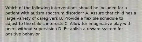 Which of the following interventions should be included for a patient with autism spectrum disorder? A. Assure that child has a large variety of caregivers B. Provide a flexible schedule to adjust to the child's interests C. Allow for imaginative play with peers without supervision D. Establish a reward system for positive behavior