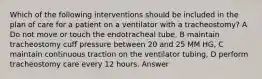 Which of the following interventions should be included in the plan of care for a patient on a ventilator with a tracheostomy? A Do not move or touch the endotracheal tube, B maintain tracheostomy cuff pressure between 20 and 25 MM HG, C maintain continuous traction on the ventilator tubing, D perform tracheostomy care every 12 hours. Answer