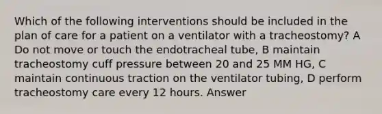 Which of the following interventions should be included in the plan of care for a patient on a ventilator with a tracheostomy? A Do not move or touch the endotracheal tube, B maintain tracheostomy cuff pressure between 20 and 25 MM HG, C maintain continuous traction on the ventilator tubing, D perform tracheostomy care every 12 hours. Answer