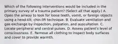 Which of the following interventions would be included in the primary survey of a trauma patient? (Select all that apply.) A. Open the airway to look for loose teeth, vomit, or foreign objects using a head-tilt, chin-lift technique. B. Evaluate ventilation and gas exchange by inspection, palpation, and auscultation. C. Locate peripheral and central pulses. D. Assess patient's level of consciousness. E. Remove all clothing to inspect body surfaces and cover to provide warmth.