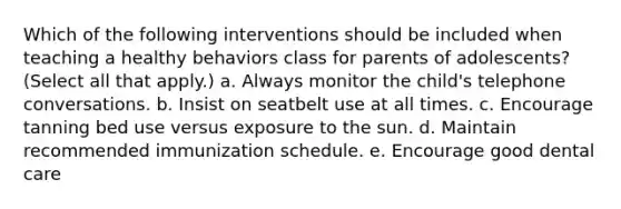 Which of the following interventions should be included when teaching a healthy behaviors class for parents of adolescents? (Select all that apply.) a. Always monitor the child's telephone conversations. b. Insist on seatbelt use at all times. c. Encourage tanning bed use versus exposure to the sun. d. Maintain recommended immunization schedule. e. Encourage good dental care