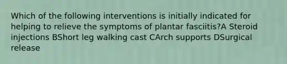 Which of the following interventions is initially indicated for helping to relieve the symptoms of plantar fasciitis?A Steroid injections BShort leg walking cast CArch supports DSurgical release