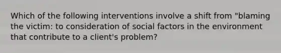 Which of the following interventions involve a shift from "blaming the victim: to consideration of social factors in the environment that contribute to a client's problem?