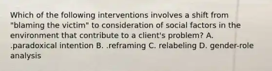 Which of the following interventions involves a shift from "blaming the victim" to consideration of social factors in the environment that contribute to a client's problem? A. .paradoxical intention B. .reframing C. relabeling D. gender-role analysis