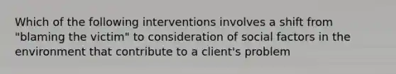 Which of the following interventions involves a shift from "blaming the victim" to consideration of social factors in the environment that contribute to a client's problem