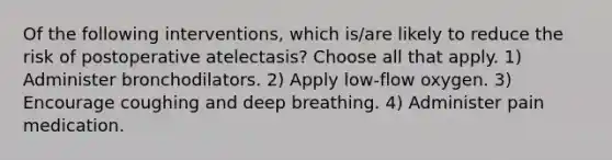 Of the following interventions, which is/are likely to reduce the risk of postoperative atelectasis? Choose all that apply. 1) Administer bronchodilators. 2) Apply low-flow oxygen. 3) Encourage coughing and deep breathing. 4) Administer pain medication.