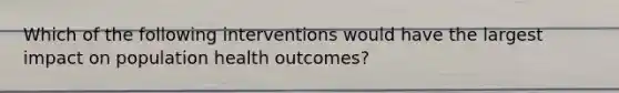 Which of the following interventions would have the largest impact on population health outcomes?