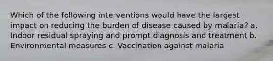 Which of the following interventions would have the largest impact on reducing the burden of disease caused by malaria? a. Indoor residual spraying and prompt diagnosis and treatment b. Environmental measures c. Vaccination against malaria