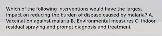 Which of the following interventions would have the largest impact on reducing the burden of disease caused by malaria? A. Vaccination against malaria B. Environmental measures C. Indoor residual spraying and prompt diagnosis and treatment