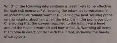 Which of the following interventions is least likely to be effective for high risk neonates? A. keeping the infant on servocontrol in an incubator or radiant warmer B. placing the heat sensing probe on the infant's abdomen when the infant is in the prone position C. ensuring that the oxygen supplied to the infant via a hood around the head is warmed and humidified D. Warming all items that come in direct contact with the infant, including the hands of caregivers