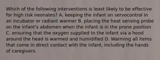 Which of the following interventions is least likely to be effective for high risk neonates? A. keeping the infant on servocontrol in an incubator or radiant warmer B. placing the heat sensing probe on the infant's abdomen when the infant is in the prone position C. ensuring that the oxygen supplied to the infant via a hood around the head is warmed and humidified D. Warming all items that come in direct contact with the infant, including the hands of caregivers