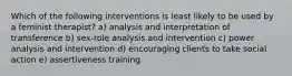 Which of the following interventions is least likely to be used by a feminist therapist? a) analysis and interpretation of transference b) sex-role analysis and intervention c) power analysis and intervention d) encouraging clients to take social action e) assertiveness training