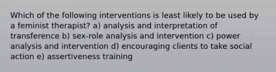 Which of the following interventions is least likely to be used by a feminist therapist? a) analysis and interpretation of transference b) sex-role analysis and intervention c) power analysis and intervention d) encouraging clients to take social action e) assertiveness training