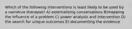 Which of the following interventions is least likely to be used by a narrative therapist? A) externalizing conversations B)mapping the influence of a problem C) power analysis and intervention D) the search for unique outcomes E) documenting the evidence