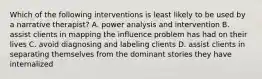 Which of the following interventions is least likely to be used by a narrative therapist? A. power analysis and intervention B. assist clients in mapping the influence problem has had on their lives C. avoid diagnosing and labeling clients D. assist clients in separating themselves from the dominant stories they have internalized