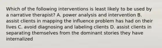 Which of the following interventions is least likely to be used by a narrative therapist? A. power analysis and intervention B. assist clients in mapping the influence problem has had on their lives C. avoid diagnosing and labeling clients D. assist clients in separating themselves from the dominant stories they have internalized