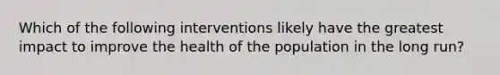 Which of the following interventions likely have the greatest impact to improve the health of the population in the long run?