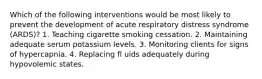 Which of the following interventions would be most likely to prevent the development of acute respiratory distress syndrome (ARDS)? 1. Teaching cigarette smoking cessation. 2. Maintaining adequate serum potassium levels. 3. Monitoring clients for signs of hypercapnia. 4. Replacing fl uids adequately during hypovolemic states.