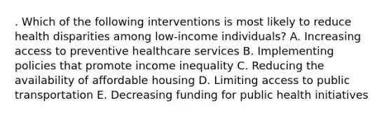 . Which of the following interventions is most likely to reduce health disparities among low-income individuals? A. Increasing access to preventive healthcare services B. Implementing policies that promote income inequality C. Reducing the availability of affordable housing D. Limiting access to public transportation E. Decreasing funding for public health initiatives