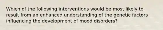 Which of the following interventions would be most likely to result from an enhanced understanding of the genetic factors influencing the development of mood disorders?