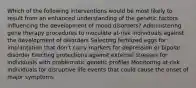 Which of the following interventions would be most likely to result from an enhanced understanding of the genetic factors influencing the development of mood disorders? Administering gene therapy procedures to inoculate at-risk individuals against the development of disorders Selecting fertilized eggs for implantation that don't carry markers for depression or bipolar disorder Erecting protections against external stresses for individuals with problematic genetic profiles Monitoring at-risk individuals for disruptive life events that could cause the onset of major symptoms