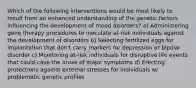 Which of the following interventions would be most likely to result from an enhanced understanding of the genetic factors influencing the development of mood disorders? a) Administering gene therapy procedures to inoculate at-risk individuals against the development of disorders b) Selecting fertilized eggs for implantation that don't carry markers for depression or bipolar disorder c) Monitoring at-risk individuals for disruptive life events that could case the onset of major symptoms d) Erecting protections against external stresses for individuals w/ problematic genetic profiles