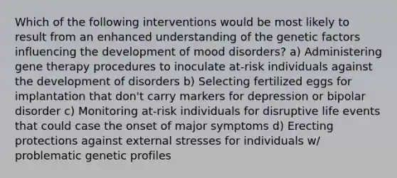 Which of the following interventions would be most likely to result from an enhanced understanding of the genetic factors influencing the development of mood disorders? a) Administering gene therapy procedures to inoculate at-risk individuals against the development of disorders b) Selecting fertilized eggs for implantation that don't carry markers for depression or bipolar disorder c) Monitoring at-risk individuals for disruptive life events that could case the onset of major symptoms d) Erecting protections against external stresses for individuals w/ problematic genetic profiles