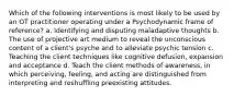 Which of the following interventions is most likely to be used by an OT practitioner operating under a Psychodynamic frame of reference? a. Identifying and disputing maladaptive thoughts b. The use of projective art medium to reveal the unconscious content of a client's psyche and to alleviate psychic tension c. Teaching the client techniques like cognitive defusion, expansion and acceptance d. Teach the client methods of awareness, in which perceiving, feeling, and acting are distinguished from interpreting and reshuffling preexisting attitudes.