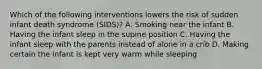 Which of the following interventions lowers the risk of sudden infant death syndrome (SIDS)? A. Smoking near the infant B. Having the infant sleep in the supine position C. Having the infant sleep with the parents instead of alone in a crib D. Making certain the infant is kept very warm while sleeping