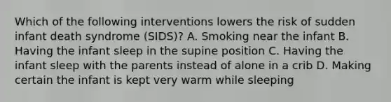 Which of the following interventions lowers the risk of sudden infant death syndrome (SIDS)? A. Smoking near the infant B. Having the infant sleep in the supine position C. Having the infant sleep with the parents instead of alone in a crib D. Making certain the infant is kept very warm while sleeping