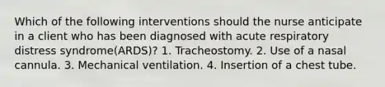 Which of the following interventions should the nurse anticipate in a client who has been diagnosed with acute respiratory distress syndrome(ARDS)? 1. Tracheostomy. 2. Use of a nasal cannula. 3. Mechanical ventilation. 4. Insertion of a chest tube.