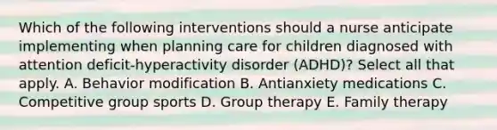 Which of the following interventions should a nurse anticipate implementing when planning care for children diagnosed with attention deficit-hyperactivity disorder (ADHD)? Select all that apply. A. Behavior modification B. Antianxiety medications C. Competitive group sports D. Group therapy E. Family therapy