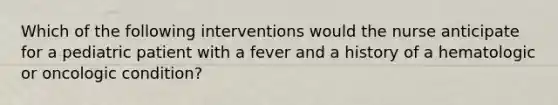 Which of the following interventions would the nurse anticipate for a pediatric patient with a fever and a history of a hematologic or oncologic condition?