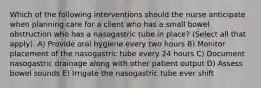 Which of the following interventions should the nurse anticipate when planning care for a client who has a small bowel obstruction who has a nasogastric tube in place? (Select all that apply). A) Provide oral hygiene every two hours B) Monitor placement of the nasogastric tube every 24 hours C) Document nasogastric drainage along with other patient output D) Assess bowel sounds E) Irrigate the nasogastric tube ever shift